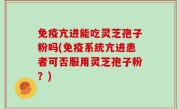 免疫亢进能吃灵芝孢子粉吗(免疫系统亢进患者可否服用灵芝孢子粉？)