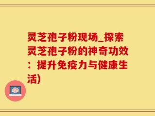 灵芝孢子粉现场_探索灵芝孢子粉的神奇功效：提升免疫力与健康生活)