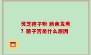 灵芝孢子粉 脸色发黑？菌子苦是什么原因