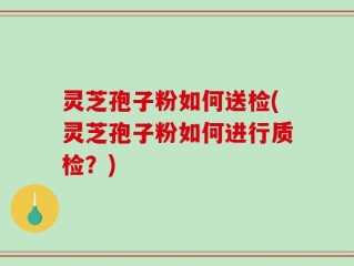灵芝孢子粉如何送检(灵芝孢子粉如何进行质检？)