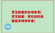 灵芝胶囊的市场背景(灵芝胶囊：受欢迎的保健品市场领导者)