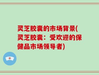 灵芝胶囊的市场背景(灵芝胶囊：受欢迎的保健品市场领导者)