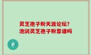 灵芝孢子粉天涯论坛？池润灵芝孢子粉靠谱吗