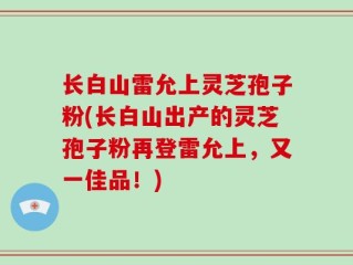 长白山雷允上灵芝孢子粉(长白山出产的灵芝孢子粉再登雷允上，又一佳品！)