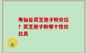 寿仙谷灵芝孢子粉价位？灵芝孢子粉哪个性价比高