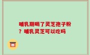 哺乳期喝了灵芝孢子粉？哺乳灵芝可以吃吗