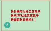 长针眼可以吃灵芝孢子粉吗(可以吃灵芝孢子粉缓解长针眼吗？)