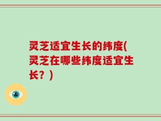 灵芝适宜生长的纬度(灵芝在哪些纬度适宜生长？)