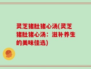 灵芝猪肚猪心汤(灵芝猪肚猪心汤：滋补养生的美味佳选)