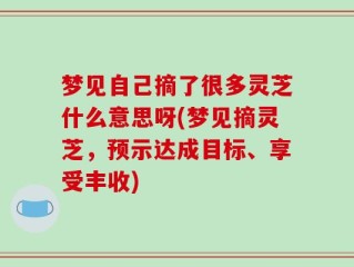 梦见自己摘了很多灵芝什么意思呀(梦见摘灵芝，预示达成目标、享受丰收)