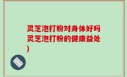 灵芝泡打粉对身体好吗灵芝泡打粉的健康益处)