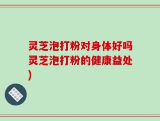 灵芝泡打粉对身体好吗灵芝泡打粉的健康益处)