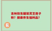 吉林敖东罐装灵芝孢子粉？健康养生福利品？
