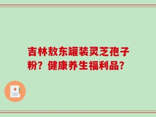 吉林敖东罐装灵芝孢子粉？健康养生福利品？