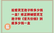 后爱灵芝孢子粉多少钱一盒？修正牌破壁灵芝孢子粉《官方价格》到底多少钱一盒