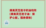 康美灵芝孢子的油功效(康美灵芝孢子油：保护心脏，强身健体)