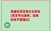 阴虚吃灵芝有什么好处(灵芝可以滋阴，这些好处不容错过)