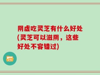 阴虚吃灵芝有什么好处(灵芝可以滋阴，这些好处不容错过)
