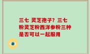 三七 灵芝孢子？三七粉灵芝粉西洋参粉三种是否可以一起服用