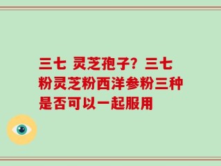 三七 灵芝孢子？三七粉灵芝粉西洋参粉三种是否可以一起服用