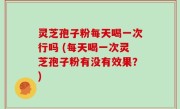 灵芝孢子粉每天喝一次行吗 (每天喝一次灵芝孢子粉有没有效果？)