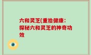 六和灵芝(重拾健康：探秘六和灵芝的神奇功效
