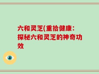 六和灵芝(重拾健康：探秘六和灵芝的神奇功效