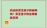 药店的灵芝孢子粉能喝吗？灵芝孢子粉在哪里能买到