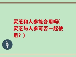 灵芝和人参能合用吗(灵芝与人参可否一起使用？)