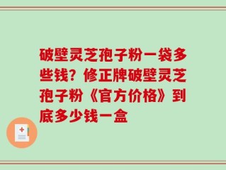 破壁灵芝孢子粉一袋多些钱？修正牌破壁灵芝孢子粉《官方价格》到底多少钱一盒