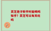 灵芝孢子粉平时能喝吗知乎？灵芝可以每天吃吗
