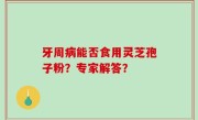 牙周病能否食用灵芝孢子粉？专家解答？
