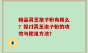 精品灵芝孢子粉有用么？探讨灵芝孢子粉的功效与使用方法？