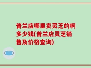 普兰店哪里卖灵芝的啊多少钱(普兰店灵芝销售及价格查询)