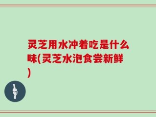 灵芝用水冲着吃是什么味(灵芝水泡食尝新鲜)