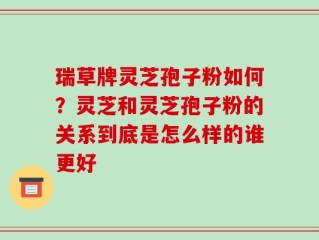 瑞草牌灵芝孢子粉如何？灵芝和灵芝孢子粉的关系到底是怎么样的谁更好