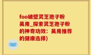 foo破壁灵芝孢子粉吴用_探索灵芝孢子粉的神奇功效：吴用推荐的健康选择)