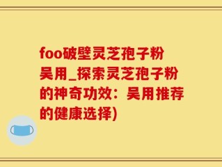 foo破壁灵芝孢子粉吴用_探索灵芝孢子粉的神奇功效：吴用推荐的健康选择)