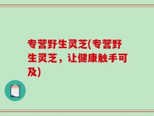 专营野生灵芝(专营野生灵芝，让健康触手可及)