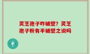 灵芝孢子咋破壁？灵芝孢子粉有半破壁之说吗