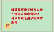 破壁灵芝孢子粉与人参？请问人参皂苷Rh2可以与灵芝孢子粉同时服用