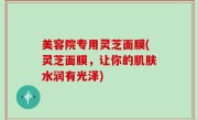 美容院专用灵芝面膜(灵芝面膜，让你的肌肤水润有光泽)