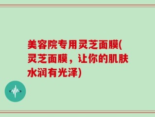 美容院专用灵芝面膜(灵芝面膜，让你的肌肤水润有光泽)