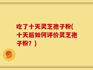 吃了十天灵芝孢子粉(十天后如何评价灵芝孢子粉？)
