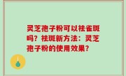 灵芝孢子粉可以祛雀斑吗？祛斑新方法：灵芝孢子粉的使用效果？