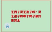 芝因子灵芝孢子粉？灵芝孢子粉哪个牌子最好用安全