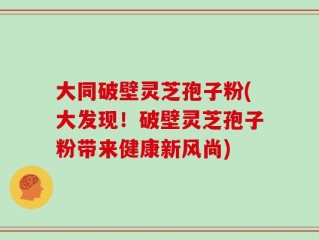 大同破壁灵芝孢子粉(大发现！破壁灵芝孢子粉带来健康新风尚)