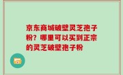 京东商城破壁灵芝孢子粉？哪里可以买到正宗的灵芝破壁孢子粉