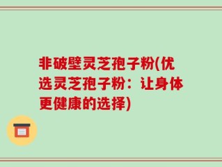 非破壁灵芝孢子粉(优选灵芝孢子粉：让身体更健康的选择)