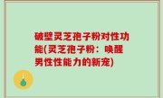 破壁灵芝孢子粉对性功能(灵芝孢子粉：唤醒男性性能力的新宠)